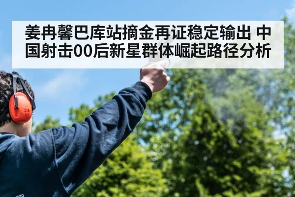 姜冉馨巴库站摘金再证稳定输出 中国射击00后新星群体崛起路径分析